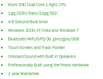 Text Box: Atom 330 Dual Core 1.6ghz CPU1gig DDR2 Ram/32gig SSD4-5 Second Boot time!Windows 2000,XP,Vista and Windows 7Bluetooth/WiFi/GPS/3G gsm/gprs/USBTouch Screen and Track PointerOnboard Sound with Built in SpeakersProfessionally Built using the finest Hardware1 year Warrantee 