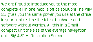 Text Box: We are Proud to introduce you to the most complete all in one mobile office solution! The Viliv S5 gives you the same power you use at the office in your vehicle. Use the latest hardware and software without worries. All this in a Small compact unit the size of the average navigation unit. Big 4.8 Hi-Resolution Screen.